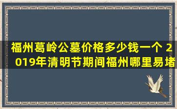 福州葛岭公墓价格多少钱一个 2019年清明节期间福州哪里易堵